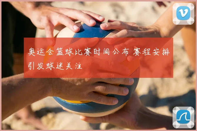 奥运会篮球比赛时间公布 赛程安排引发球迷关注