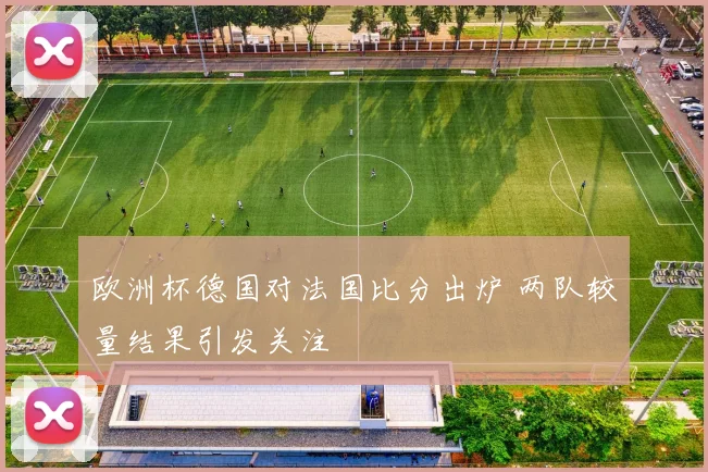 欧洲杯德国对法国比分出炉 两队较量结果引发关注