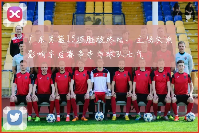 广东男篮15连胜被终结，主场失利影响季后赛争夺与球队士气