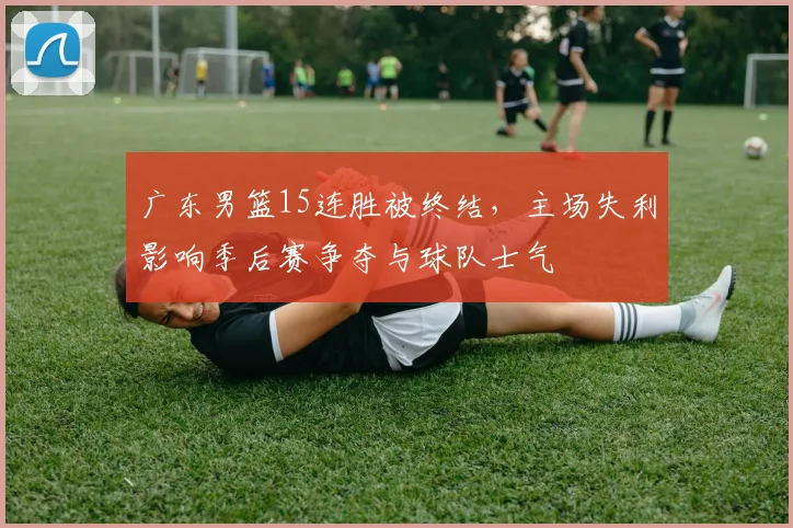 广东男篮15连胜被终结，主场失利影响季后赛争夺与球队士气