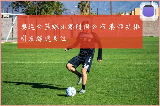奥运会篮球比赛时间公布 赛程安排引发球迷关注