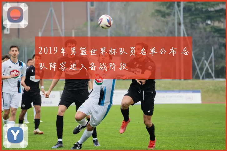 2019年男篮世界杯队员名单公布 各队阵容进入备战阶段